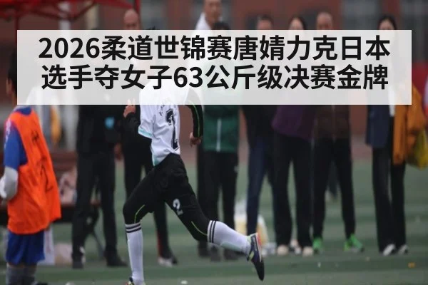 2026柔道世锦赛唐婧力克日本选手夺女子63公斤级决赛金牌（kaiyun）